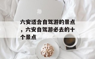六安适合自驾游的景点，六安自驾游必去的十个景点