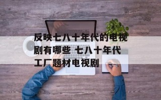反映七八十年代的电视剧有哪些 七八十年代工厂题材电视剧