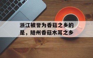 浙江被誉为香菇之乡的是，随州香菇木耳之乡