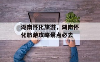 湖南怀化旅游，湖南怀化旅游攻略景点必去