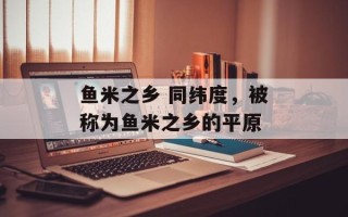 鱼米之乡 同纬度，被称为鱼米之乡的平原