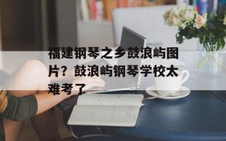 福建钢琴之乡鼓浪屿图片？鼓浪屿钢琴学校太难考了