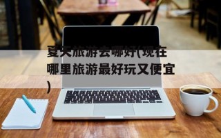 夏天旅游去哪好(现在哪里旅游最好玩又便宜)