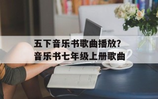 五下音乐书歌曲播放？音乐书七年级上册歌曲