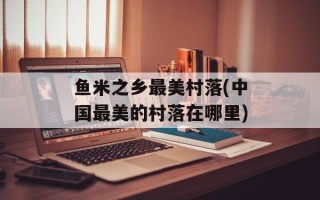 鱼米之乡最美村落(中国最美的村落在哪里)