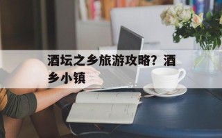 酒坛之乡旅游攻略？酒乡小镇