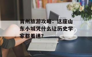 青州旅游攻略：这座山东小城凭什么让历史学家都着迷？
