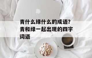 青什么绿什么的成语？青和绿一起出现的四字词语