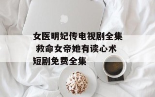 女医明妃传电视剧全集 救命女帝她有读心术短剧免费全集