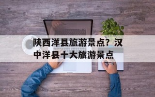 陕西洋县旅游景点？汉中洋县十大旅游景点