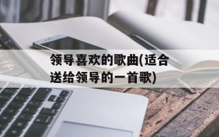 领导喜欢的歌曲(适合送给领导的一首歌)