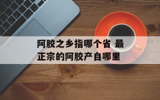 阿胶之乡指哪个省 最正宗的阿胶产自哪里