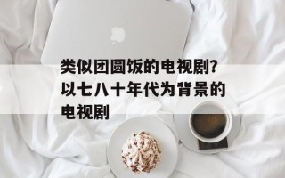 类似团圆饭的电视剧？以七八十年代为背景的电视剧