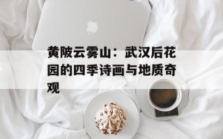 黄陂云雾山：武汉后花园的四季诗画与地质奇观