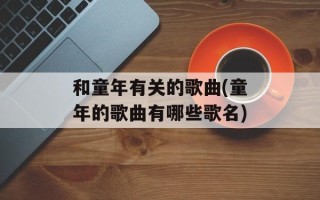 和童年有关的歌曲(童年的歌曲有哪些歌名)