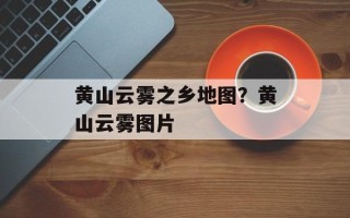 黄山云雾之乡地图？黄山云雾图片
