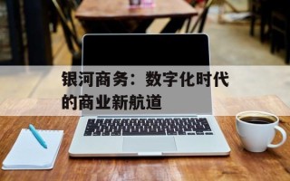 银河商务：数字化时代的商业新航道