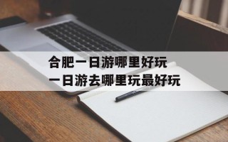 合肥一日游哪里好玩 一日游去哪里玩最好玩
