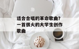 适合合唱的革命歌曲？一首很火的大学生创作歌曲