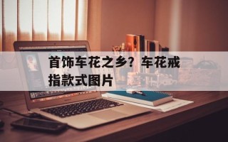 首饰车花之乡？车花戒指款式图片