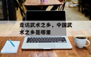 走访武术之乡，中国武术之乡是哪里