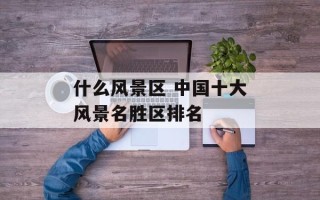 什么风景区 中国十大风景名胜区排名