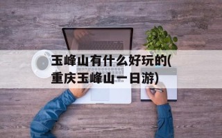 玉峰山有什么好玩的(重庆玉峰山一日游)
