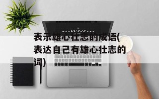 表示雄心壮志的成语(表达自己有雄心壮志的词)