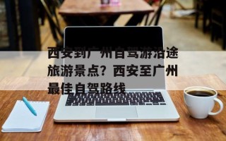 西安到广州自驾游沿途旅游景点？西安至广州最佳自驾路线