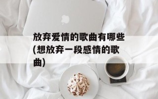 放弃爱情的歌曲有哪些(想放弃一段感情的歌曲)