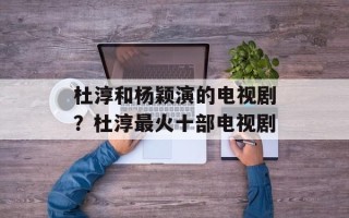 杜淳和杨颖演的电视剧？杜淳最火十部电视剧