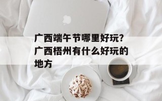 广西端午节哪里好玩？广西梧州有什么好玩的地方