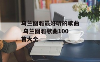 乌兰图雅最好听的歌曲 乌兰图雅歌曲100首大全