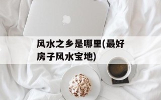 风水之乡是哪里(最好房子风水宝地)