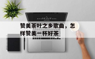 赞美茶叶之乡歌曲，怎样赞美一杯好茶