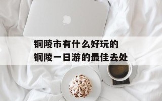 铜陵市有什么好玩的 铜陵一日游的最佳去处