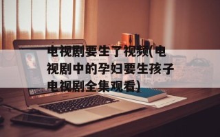 电视剧要生了视频(电视剧中的孕妇要生孩子电视剧全集观看)