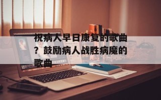 祝病人早日康复的歌曲？鼓励病人战胜病魔的歌曲
