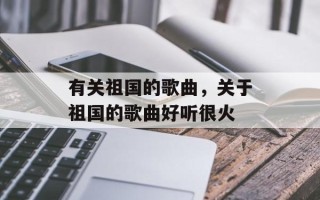 有关祖国的歌曲，关于祖国的歌曲好听很火
