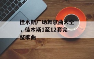 佳木斯广场舞歌曲大全，佳木斯1至12套完整歌曲