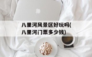 八里河风景区好玩吗(八里河门票多少钱)