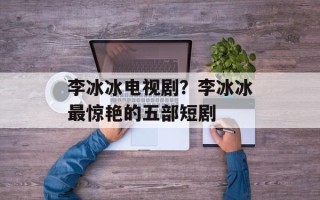 李冰冰电视剧？李冰冰最惊艳的五部短剧