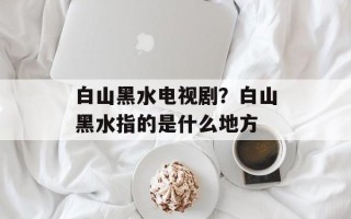 白山黑水电视剧？白山黑水指的是什么地方