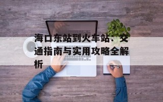 海口东站到火车站：交通指南与实用攻略全解析