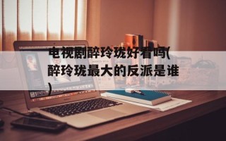 电视剧醉玲珑好看吗(醉玲珑最大的反派是谁)