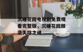 沉睡花园电视剧免费观看完整版，沉睡花园颜洛失踪之谜