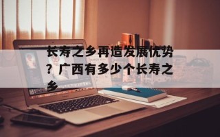 长寿之乡再造发展优势？广西有多少个长寿之乡