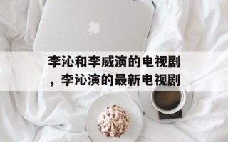 李沁和李威演的电视剧，李沁演的最新电视剧