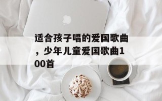 适合孩子唱的爱国歌曲，少年儿童爱国歌曲100首