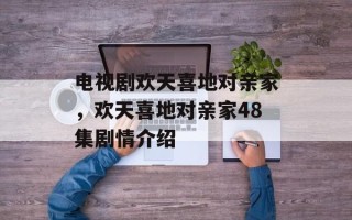 电视剧欢天喜地对亲家，欢天喜地对亲家48集剧情介绍